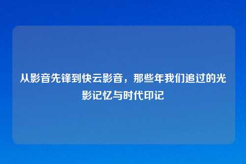 从影音先锋到快云影音,那些年我们追过的光影记忆与时代印记