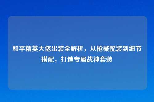 和平精英大佬出装全解析，从枪械配装到细节搭配，打造专属战神套装