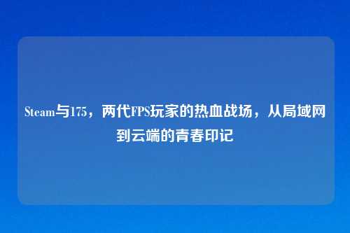 Steam与175，两代FPS玩家的热血战场，从局域网到云端的青春印记