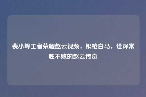 裴小峰王者荣耀赵云视频，银枪白马，诠释常胜不败的赵云传奇