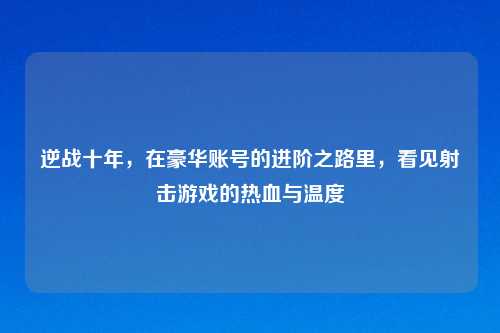 逆战十年，在豪华账号的进阶之路里，看见射击游戏的热血与温度