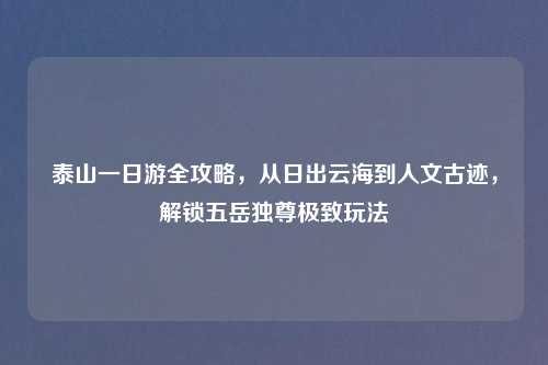 泰山一日游全攻略，从日出云海到人文古迹，解锁五岳独尊极致玩法
