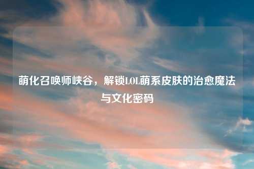 萌化召唤师峡谷，解锁LOL萌系皮肤的治愈魔法与文化密码