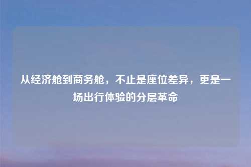 从经济舱到商务舱，不止是座位差异，更是一场出行体验的分层革命