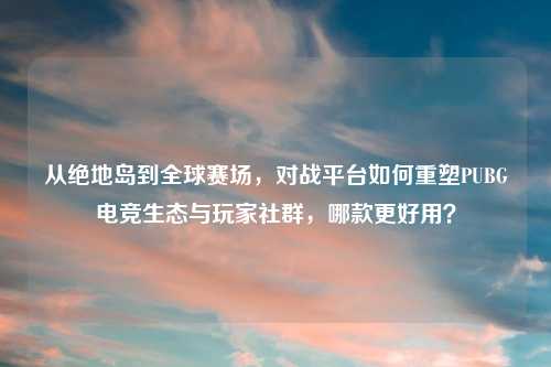 从绝地岛到全球赛场，对战平台如何重塑PUBG电竞生态与玩家社群，哪款更好用？