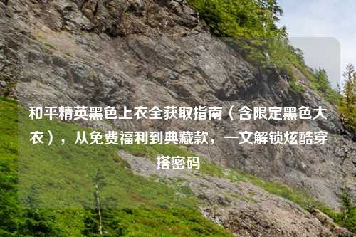 和平精英黑色上衣全获取指南（含限定黑色大衣），从免费福利到典藏款，一文解锁炫酷穿搭密码
