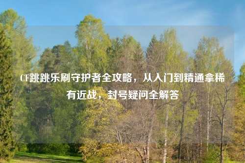CF跳跳乐刷守护者全攻略，从入门到精通拿稀有近战，封号疑问全解答