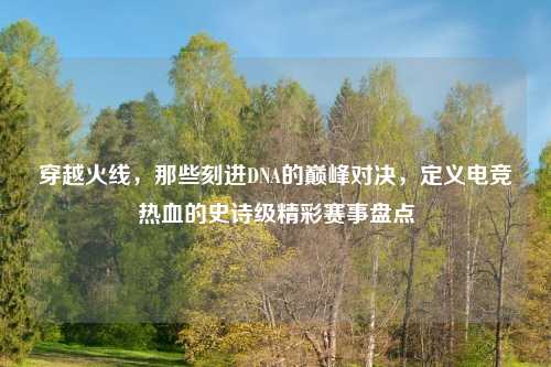 穿越火线，那些刻进DNA的巅峰对决，定义电竞热血的史诗级精彩赛事盘点