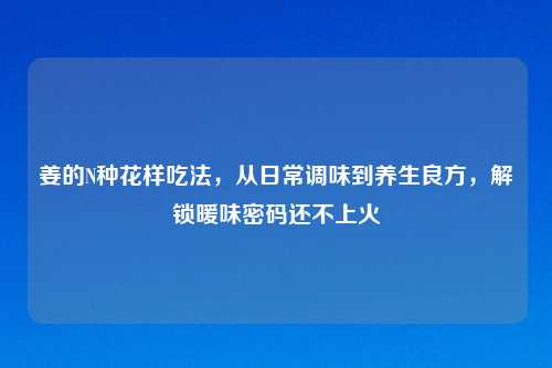 姜的N种花样吃法，从日常调味到养生良方，解锁暖味密码还不上火