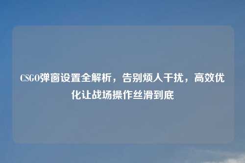 CSGO弹窗设置全解析，告别烦人干扰，高效优化让战场操作丝滑到底