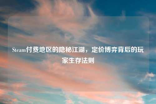 Steam付费地区的隐秘江湖，定价博弈背后的玩家生存法则