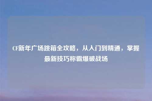 CF新年广场跳箱全攻略，从入门到精通，掌握最新技巧称霸爆破战场