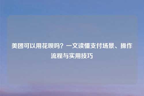 美团可以用花呗吗？一文读懂支付场景、操作流程与实用技巧