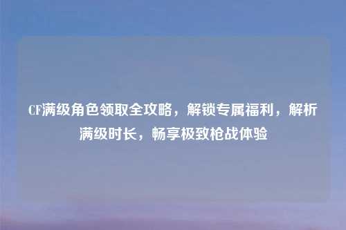 CF满级角色领取全攻略，解锁专属福利，解析满级时长，畅享极致枪战体验