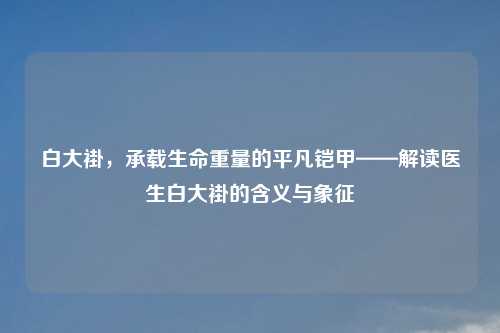 白大褂，承载生命重量的平凡铠甲——解读医生白大褂的含义与象征