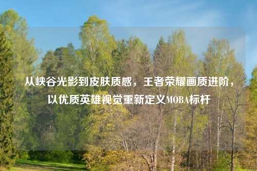 从峡谷光影到皮肤质感，王者荣耀画质进阶，以优质英雄视觉重新定义MOBA标杆
