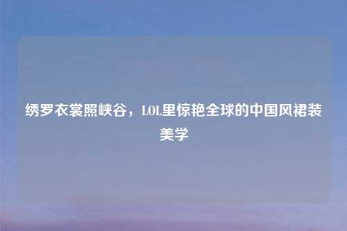 绣罗衣裳照峡谷，LOL里惊艳全球的中国风裙装美学