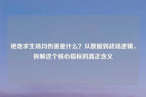 绝地求生场均伤害是什么？从数据到战场逻辑，拆解这个核心指标的真正含义