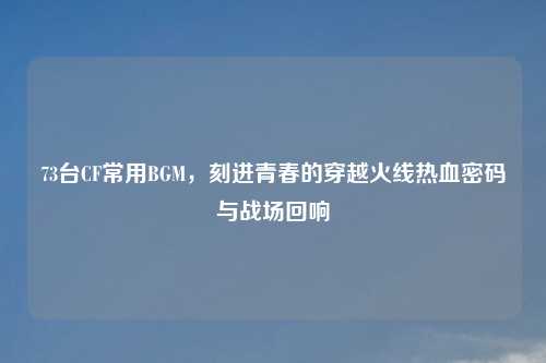 73台CF常用BGM，刻进青春的穿越火线热血密码与战场回响