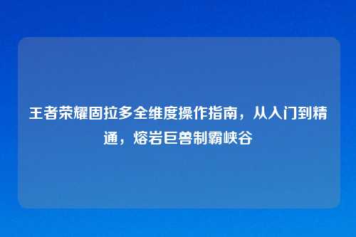 王者荣耀固拉多全维度操作指南，从入门到精通，熔岩巨兽制霸峡谷