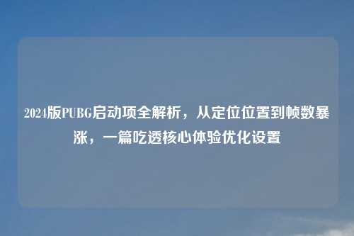 2024版PUBG启动项全解析，从定位位置到帧数暴涨，一篇吃透核心体验优化设置