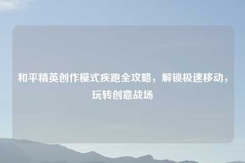 和平精英创作模式疾跑全攻略，解锁极速移动，玩转创意战场