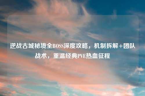 逆战古城秘境全BOSS深度攻略，机制拆解+团队战术，重温经典PVE热血征程