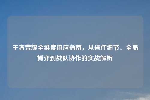 王者荣耀全维度响应指南，从操作细节、全局博弈到战队协作的实战解析