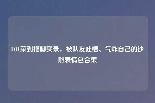 LOL菜到抠脚实录，被队友吐槽、气炸自己的沙雕表情包合集