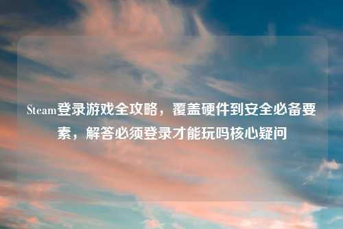 Steam登录游戏全攻略，覆盖硬件到安全必备要素，解答必须登录才能玩吗核心疑问