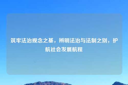 筑牢法治观念之基，辨明法治与法制之别，护航社会发展航程