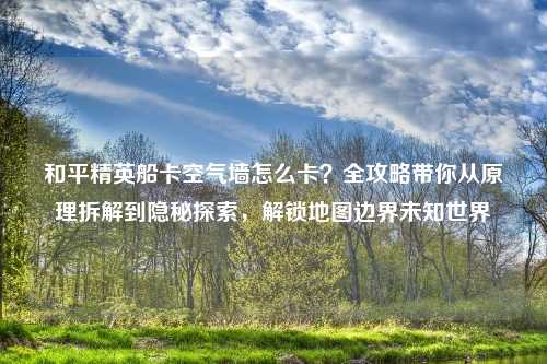和平精英船卡空气墙怎么卡？全攻略带你从原理拆解到隐秘探索，解锁地图边界未知世界