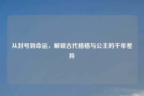 从封号到命运，解锁古代格格与公主的千年差异