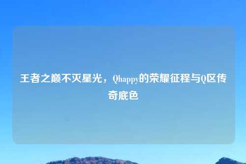 王者之巅不灭星光，Qhappy的荣耀征程与Q区传奇底色