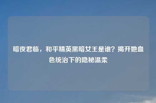 暗夜君临，和平精英黑暗女王是谁？揭开她血色统治下的隐秘温柔