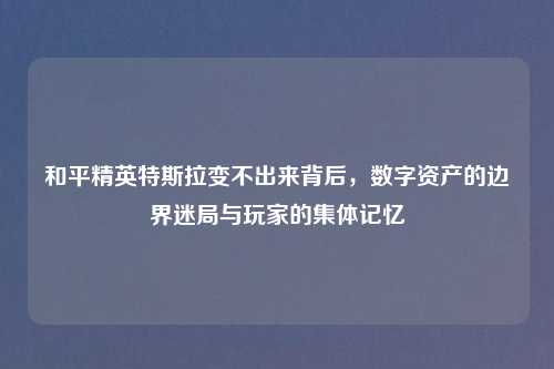 和平精英特斯拉变不出来背后，数字资产的边界迷局与玩家的集体记忆