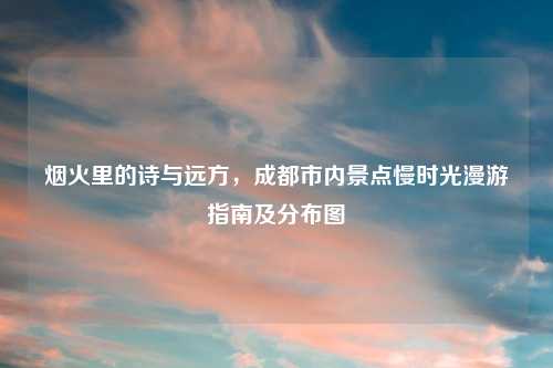 烟火里的诗与远方，成都市内景点慢时光漫游指南及分布图
