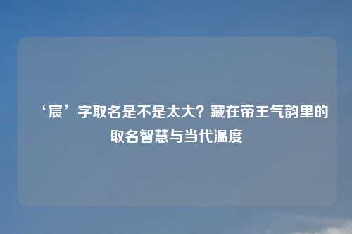 ‘宸’字取名是不是太大？藏在帝王气韵里的取名智慧与当代温度