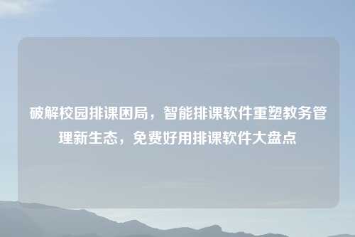 破解校园排课困局，智能排课软件重塑教务管理新生态，免费好用排课软件大盘点