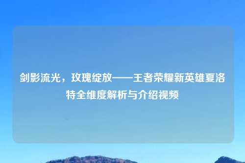 剑影流光，玫瑰绽放——王者荣耀新英雄夏洛特全维度解析与介绍视频