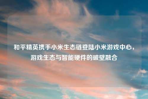 和平精英携手小米生态链登陆小米游戏中心，游戏生态与智能硬件的破壁融合