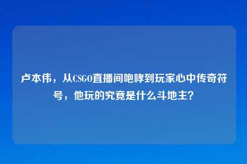 卢本伟，从CSGO直播间咆哮到玩家心中传奇符号，他玩的究竟是什么斗地主？