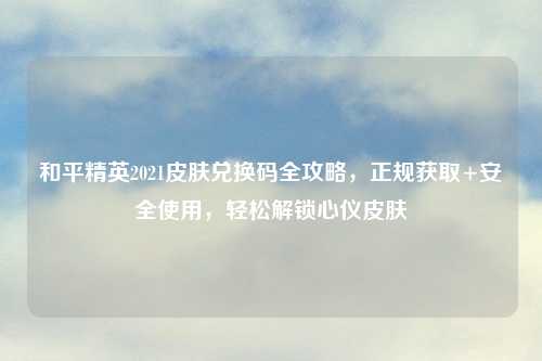 和平精英2021皮肤兑换码全攻略，正规获取+安全使用，轻松解锁心仪皮肤