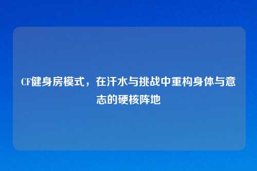 CF健身房模式，在汗水与挑战中重构身体与意志的硬核阵地