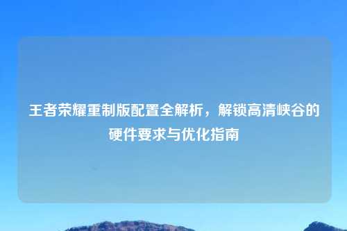 王者荣耀重制版配置全解析，解锁高清峡谷的硬件要求与优化指南