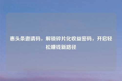 惠头条邀请码，解锁碎片化收益密码，开启轻松赚钱新路径