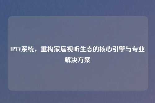 IPTV系统，重构家庭视听生态的核心引擎与专业解决方案
