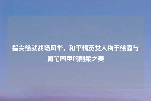 指尖绘就战场风华，和平精英女人物手绘图与简笔画里的刚柔之美