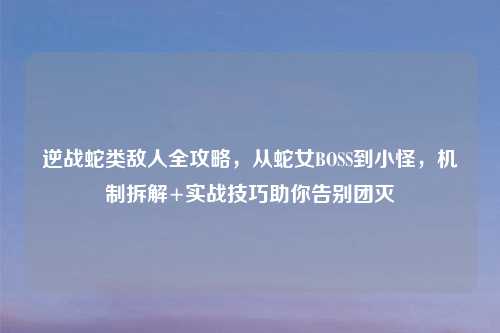 逆战蛇类敌人全攻略，从蛇女BOSS到小怪，机制拆解+实战技巧助你告别团灭