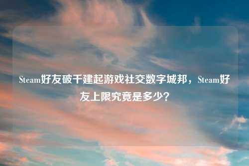 Steam好友破千建起游戏社交数字城邦，Steam好友上限究竟是多少？
